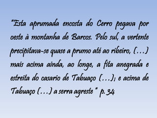 “Esta aprumada encosta do Cerro pegava por
oeste à montanha de Barcos. Pelo sul, a vertente
precipitava-se quase a prumo até ao ribeiro, (…)
mais acima ainda, ao longe, a fita anegrada e
estreita do casario de Tabuaço (…); e acima de
Tabuaço (…) a serra agreste “ p. 34
 