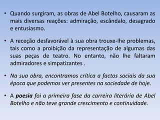• Quando surgiram, as obras de Abel Botelho, causaram as
mais diversas reações: admiração, escândalo, desagrado
e entusiasmo.
• A receção desfavorável à sua obra trouxe-lhe problemas,
tais como a proibição da representação de algumas das
suas peças de teatro. No entanto, não lhe faltaram
admiradores e simpatizantes .
• Na sua obra, encontramos crítica a factos sociais da sua
época que podemos ver presentes na sociedade de hoje.
• A poesia foi a primeira fase da carreira literária de Abel
Botelho e não teve grande crescimento e continuidade.
 