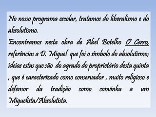 No nosso programa escolar, tratamos do liberalismo e do
absolutismo.
Encontramos nesta obra de Abel Botelho O Cerro,
referências a D. Miguel que foi o símbolo do absolutismo;
ideias estas que são do agrado do proprietário desta quinta
, que é caracterizado como conservador , muito religioso e
defensor da tradição como convinha a um
Miguelista/Absolutista.
 