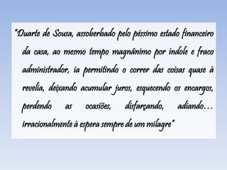 “Duarte de Sousa, assoberbado pelo péssimo estado financeiro
da casa, ao mesmo tempo magnânimo por índole e fraco
administrador, ia permitindo o correr das coisas quase à
revelia, deixando acumular juros, esquecendo os encargos,
perdendo as ocasiões, disfarçando, adiando…
irracionalmente à espera sempre de um milagre”
 