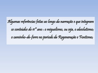 Algumas referências feitas ao longo da narração e que integram
os conteúdos do 11º ano : o miguelismo, ou seja, o absolutismo;
o caminho-de-ferro no período da Regeneração e Fontismo;
 