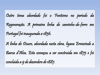 Outro tema abordado foi o Fontismo no período da
Regeneração. A primeira linha do caminho-de-ferro em
Portugal foi inaugurada a 1856.
A linha do Douro, abordada nesta obra, ligava Ermesinde a
Barca d’Alva. Esta começou a ser construída em 1875 e foi
concluída a 9 de dezembro de 1887.
 