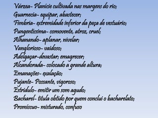 Várzea- Planície cultivada nas margens do rio;
Guarnecia- equipar, abastecer;
Fímbria- extremidade inferior da peça de vestuário;
Pungentíssima- comovente, atroz, cruel;
Alhanando- aplanar, nivelar;
Vanglorioso- vaidoso;
Adelgaçar-devastar; emagrecer;
Alcandorada- colocado a grande altura;
Emanações- exalação;
Pujante- Possante, vigoroso;
Estridulo- emitir um som agudo;
Bacharel- titula obtido por quem conclui o bacharelato;
Promíscuo- misturado, confuso
 