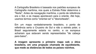 A Cartografia Brasileira é baseada nos padrões europeus de
Cartografia marítima, nos quais a Estrela Polar determina o
"Norte". Antes da navegação marítima, o ponto de referência
era o Sol, e os mapas apontavam para o oriente. Até hoje,
usamos termos como "orientar-se" e "desnorteado".
Em um mapa verdadeiramente brasileiro, o ponto de
referência seria o Cruzeiro do Sul e não a estrela polar, o
Brasil seguramente estaria no centro, e os europeus
achariam que estavam sendo representados "de cabeça
para baixo".
A imagem apresenta o primeiro mapa sob a ótica
brasileira, em uma projeção chamada de equidistante,
que mede as distâncias de todos os países vizinhos.
 