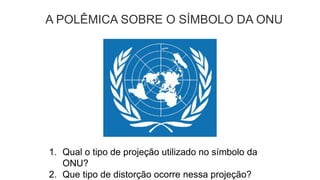 A POLÊMICA SOBRE O SÍMBOLO DA ONU
1. Qual o tipo de projeção utilizado no símbolo da
ONU?
2. Que tipo de distorção ocorre nessa projeção?
 
