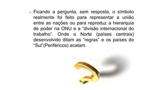  Ficando a pergunta, sem resposta, o símbolo
realmente foi feito para representar a união
entre as nações ou para reproduz a hierarquia
de poder na ONU e a “divisão internacional do
trabalho”. Onde o Norte (países centrais)
desenvolvido ditam as “regras” e os países do
“Sul”(Periféricos) acatam.
 