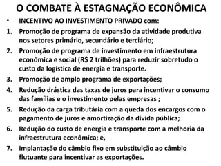 O COMBATE À ESTAGNAÇÃO ECONÔMICA
• INCENTIVO AO INVESTIMENTO PRIVADO com:
1. Promoção de programa de expansão da atividade produtiva
nos setores primário, secundário e terciário;
2. Promoção de programa de investimento em infraestrutura
econômica e social (R$ 2 trilhões) para reduzir sobretudo o
custo da logística de energia e transporte.
3. Promoção de amplo programa de exportações;
4. Redução drástica das taxas de juros para incentivar o consumo
das famílias e o investimento pelas empresas ;
5. Redução da carga tributária com a queda dos encargos com o
pagamento de juros e amortização da dívida pública;
6. Redução do custo de energia e transporte com a melhoria da
infraestrutura econômica; e,
7. Implantação do câmbio fixo em substituição ao câmbio
flutuante para incentivar as exportações.
 