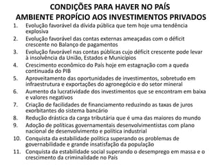 CONDIÇÕES PARA HAVER NO PAÍS
AMBIENTE PROPÍCIO AOS INVESTIMENTOS PRIVADOS
1. Evolução favorável da dívida pública que tem hoje uma tendência
explosiva
2. Evolução favorável das contas externas ameaçadas com o déficit
crescente no Balanço de pagamentos
3. Evolução favorável nas contas públicas cujo déficit crescente pode levar
à insolvência da União, Estados e Municípios
4. Crescimento econômico do País hoje em estagnação com a queda
continuada do PIB
5. Aproveitamento das oportunidades de investimentos, sobretudo em
infraestrutura e exportações do agronegócio e do setor mineral
6. Aumento da lucratividade dos investimentos que se encontram em baixa
e valores negativos
7. Criação de facilidades de financiamento reduzindo as taxas de juros
exorbitantes do sistema bancário
8. Redução drástica da carga tributária que é uma das maiores do mundo
9. Adoção de políticas governamentais desenvolvimentistas com plano
nacional de desenvolvimento e política industrial
10. Conquista da estabilidade política superando os problemas de
governabilidade e grande insatisfação da população
11. Conquista da estabilidade social superando o desemprego em massa e o
crescimento da criminalidade no País
 