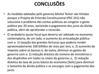 CONCLUSÕES
• As medidas adotadas pelo governo Michel Temer são tímidas
porque o Projeto de Emenda Constitucional (PEC 241) não
soluciona o problema das contas públicas ao congelar o gasto
público por 20 anos, excluindo o pagamento dos juros da dívida
pública, além de aprofundar a recessão.
• O verdadeiro ajuste fiscal que deveria ser adotado no momento
contemplaria, de um lado, o aumento da arrecadação pública
com a: 1) taxação das grandes fortunas que poderia render
aproximadamente 100 bilhões de reais por ano; e, 2) aumento do
imposto sobre os bancos e, de outro, diminuir os gastos do
governo com a: 1) redução drástica do número de ministérios e
dos dispêndios em todos os níveis do governo; e, 2) redução
drástica da taxa de juros básica da economia (Selic) para diminuir
o tamanho da dívida pública e os encargos com o pagamento dos
juros.
 