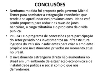 CONCLUSÕES
• Nenhuma medida foi proposta pelo governo Michel
Temer para combater a estagnação econômica que
tende a se aprofundar nos próximos anos. Nada está
sendo proposto para reduzir as taxas de juros
bancárias, a carga tributária e o problema da dívida
pública.
• PEC 241 e o programa de concessões para participação
do setor privado nos investimentos na infraestrutura
logística do País são insuficientes para criar o ambiente
propício aos investimentos privados no momento atual
no Brasil.
• O investimento estrangeiro direto não aumentará no
Brasil em um ambiente de estagnação econômica e de
instabilidade política e social como o que nos
defrontamos.
 