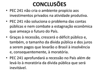 CONCLUSÕES
• PEC 241 não cria o ambiente propício aos
investimentos privados na atividade produtiva.
• PEC 241 não soluciona o problema das contas
públicas e nem combate a estagnação econômica
que ameaça o futuro do País.
• Graças à recessão, crescerá o déficit público e,
também, o tamanho da dívida pública e dos juros
a serem pagos que levarão o Brasil à insolvência
e, consequentemente, à moratória.
• PEC 241 aprofundará a recessão no País além de
levá-lo à moratória da dívida pública que será
inevitável.
 