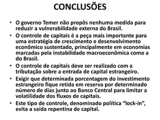 CONCLUSÕES
• O governo Temer não propôs nenhuma medida para
reduzir a vulnerabilidade externa do Brasil.
• O controle de capitais é a peça mais importante para
uma estratégia de crescimento e desenvolvimento
econômico sustentado, principalmente em economias
marcadas pela instabilidade macroeconômica como a
do Brasil.
• O controle de capitais deve ser realizado com a
tributação sobre a entrada de capital estrangeiro.
• Exigir que determinada porcentagem do investimento
estrangeiro fique retida em reserva por determinado
número de dias junto ao Banco Central para limitar a
volatilidade dos fluxos de capitais.
• Este tipo de controle, denominado política “lock-in”,
evita a saída repentina de capital.
 
