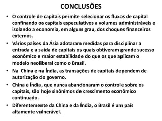 CONCLUSÕES
• O controle de capitais permite selecionar os fluxos de capital
confinando os capitais especulativos a volumes administráveis e
isolando a economia, em algum grau, dos choques financeiros
externos.
• Vários países da Ásia adotaram medidas para disciplinar a
entrada e a saída de capitais os quais obtiveram grande sucesso
econômico e maior estabilidade do que os que aplicam o
modelo neoliberal como o Brasil.
• Na China e na Índia, as transações de capitais dependem de
autorização do governo.
• China e Índia, que nunca abandonaram o controle sobre os
capitais, são hoje sinônimos de crescimento econômico
continuado.
• Diferentemente da China e da Índia, o Brasil é um país
altamente vulnerável.
 