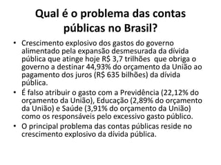Qual é o problema das contas
públicas no Brasil?
• Crescimento explosivo dos gastos do governo
alimentado pela expansão desmesurada da dívida
pública que atinge hoje R$ 3,7 trilhões que obriga o
governo a destinar 44,93% do orçamento da União ao
pagamento dos juros (R$ 635 bilhões) da dívida
pública.
• É falso atribuir o gasto com a Previdência (22,12% do
orçamento da União), Educação (2,89% do orçamento
da União) e Saúde (3,91% do orçamento da União)
como os responsáveis pelo excessivo gasto público.
• O principal problema das contas públicas reside no
crescimento explosivo da dívida pública.
 