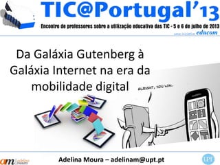 Da Galáxia Gutenberg à
Galáxia Internet na era da
mobilidade digital
Adelina Moura – adelinam@upt.pt
 