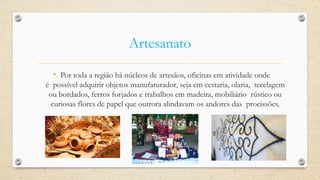Artesanato
• Por toda a região há núcleos de artesãos, oficinas em atividade onde
é possível adquirir objetos manufaturador, seja em cestaria, olaria, tecelagem
ou bordados, ferros forjados e trabalhos em madeira, mobiliário rústico ou
curiosas flores de papel que outrora alindavam os andores das procissões.
 