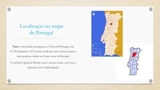 Localização no mapa
de Portugal
Viseu é uma cidade portuguesa, no Norte de Portugal, com
47 250 habitantes e 507,10 km², sendo por isso a terceira maior e
mais populosa cidade no Centro-norte de Portugal.
É também Capital de Distrito com o mesmo nome, e por isso é
chamada como Cidade-Região.
 
