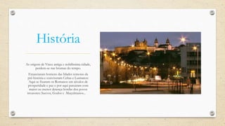 História
As origens de Viseu antiga e nobilíssima cidade,
perdem-se nas brumas do tempo.
Estanciaram homens das Idades remotas da
pré-história e conviveram Celtas e Lusitanos:
Aqui se fixaram os Romanos em séculos de
prosperidade e paz e por aqui passaram com
maior ou menor detença hordas dos povos
invasores: Suevos, Godos e Muçulmanos...
 