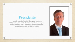Presidente
António Joaquim Almeida Henriques, nascido em
1961 (53 anos), casado, três filhos, natural de Viseu, é advogado e
dedicou os últimos vinte e cinco anos à atividade empresarial e
associativa empresarial em diversos sectores.
 