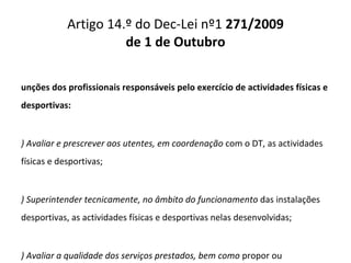 Artigo 14.º do Dec-Lei nº1  271/2009 de 1 de Outubro Funções dos profissionais responsáveis pelo exercício de actividades físicas e desportivas: a) Avaliar e prescrever aos utentes, em coordenação  com o DT, as actividades físicas e desportivas; b) Superintender tecnicamente, no âmbito do funcionamento  das instalações desportivas, as actividades físicas e desportivas nelas desenvolvidas; c) Avaliar a qualidade dos serviços prestados, bem como  propor ou implementar medidas visando a melhoria dessa qualidade; d) Colaborar na luta contra a dopagem no desporto. 
