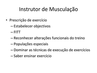 Instrutor de Musculação Prescrição de exercício Estabelecer objectivos FITT Reconhecer alterações funcionais do treino Populações especiais Dominar as técnicas de execução de exercícios Saber ensinar exercício 