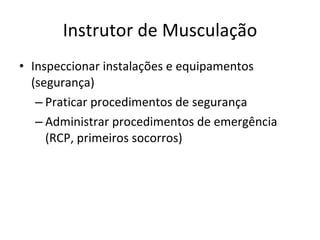 Instrutor de Musculação Inspeccionar instalações e equipamentos (segurança) Praticar procedimentos de segurança Administrar procedimentos de emergência (RCP, primeiros socorros) 