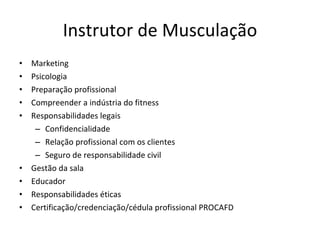 Instrutor de Musculação Marketing Psicologia Preparação profissional Compreender a indústria do fitness Responsabilidades legais Confidencialidade Relação profissional com os clientes Seguro de responsabilidade civil Gestão da sala Educador Responsabilidades éticas Certificação/credenciação/cédula profissional PROCAFD 