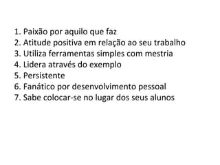 1. Paixão por aquilo que faz 2. Atitude positiva em relação ao seu trabalho 3. Utiliza ferramentas simples com mestria 4. Lidera através do exemplo 5. Persistente 6. Fanático por desenvolvimento pessoal 7. Sabe colocar-se no lugar dos seus alunos 
