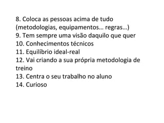 8. Coloca as pessoas acima de tudo (metodologias, equipamentos… regras…) 9. Tem sempre uma visão daquilo que quer 10. Conhecimentos técnicos 11. Equilíbrio ideal-real 12. Vai criando a sua própria metodologia de treino 13. Centra o seu trabalho no aluno 14. Curioso 