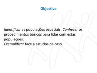 Identificar  as populações especiais.  Conhecer  os procedimentos básicos para lidar com estas populações.  Exemplificar  face a estudos de caso. Objectivo 