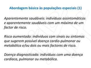 Aparentemente saudáveis: indivíduos assintomáticos e aparentemente saudáveis com um máximo de um factor de risco.  Risco aumentado: indivíduos com sinais ou sintomas que sugerem possível doença cardio-pulmonar ou metabólica e/ou dois ou mais factores de risco.  Doença diagnosticada: indivíduos com uma doença cardíaca, pulmonar ou metabólica.  Abordagem básica às populações especiais (1) 