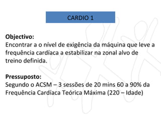 Objectivo:  Encontrar a o nível de exigência da máquina que leve a frequência cardíaca a estabilizar na zonal alvo de treino definida. Pressuposto:  Segundo o ACSM – 3 sessões de 20 mins 60 a 90% da Frequência Cardíaca Teórica Máxima (220 – Idade) CARDIO 1 