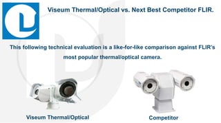 This following technical evaluation is a like-for-like comparison against FLIR’s
most popular thermal/optical camera.
CompetitorViseum Thermal/Optical
Viseum Thermal/Optical vs. Next Best Competitor FLIR.
 