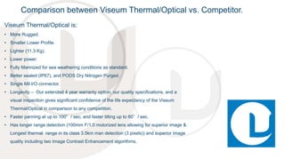 Viseum Thermal/Optical is:
• More Rugged.
• Smaller Lower Profile.
• Lighter (11.3 Kg).
• Lower power.
• Fully Marinized for sea weathering conditions as standard.
• Better sealed (IP67), and PODS Dry Nitrogen Purged.
• Single Mil I/O connector.
• Longevity – Our extended 4 year warranty option, our quality specifications, and a
visual inspection gives significant confidence of the life expectancy of the Viseum
Thermal/Optical in comparison to any competition.
• Faster panning at up to 100°/ sec, and faster tilting up to 60°/ sec.
• Has longer range detection (100mm F/1.0 motorized lens allowing for superior image &
Longest thermal range in its class 3.5km man detection (3 pixels)) and superior image
quality including two Image Contrast Enhancement algorithms.
Comparison between Viseum Thermal/Optical vs. Competitor.
 
