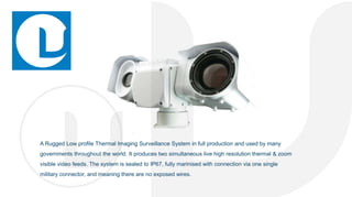 A Rugged Low profile Thermal Imaging Surveillance System in full production and used by many
governments throughout the world. It produces two simultaneous live high resolution thermal & zoom
visible video feeds. The system is sealed to IP67, fully marinised with connection via one single
military connector, and meaning there are no exposed wires.
 