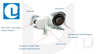 Zoom Colour / mono visible
Camera, Camera 2
Pan & Tilt Unit
Thermal Pod
Connection via single military
connector underneath the unit
High Resolution Thermal Imager &
lens, Camera 1
Visible Pod
 