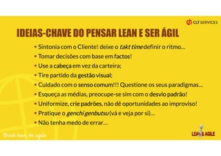 IDEIAS-CHAVE DO PENSAR LEAN E SER ÁGIL
Sintonia com o Cliente! deixe o takt time definir o ritmo…
Tomar decisões com base em factos!
Use a cabeça em vez da carteira;
Tire partido da gestão visual;
Cuidado com o senso comum!!! Questione os seus paradigmas…
Esqueça as médias, preocupe-se sim com o desvio padrão!
Uniformize, crie padrões, não dê oportunidades ao improviso!
Pratique o genchi genbutsu (vá e veja por si)…
Não tenha medo de errar…
 