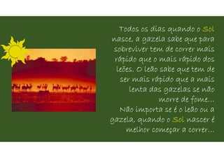 Todos os dias quando o Sol
nasce, a gazela sabe que para
sobreviver tem de correr mais
rápido que o mais rápido dos
leões. O leão sabe que tem de
ser mais rápido que a mais
lenta das gazelas se não
morre de fome…
Não importa se é o leão ou a
gazela, quando o Sol nascer é
melhor começar a correr…
 