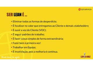 SER LEAN É …
Eliminar todas as formas de desperdício;
É focalizar no valor que entregamos ao Cliente e demais stakeholders;
É ouvir a voz do Cliente (VOC);
É seguir padrões de trabalho;
É fazer coisas simples de forma extraordinária;
Fazer bem à primeira vez!
Trabalhar em Equipa;
É insatisfação, pois a melhoria é contínua.
 