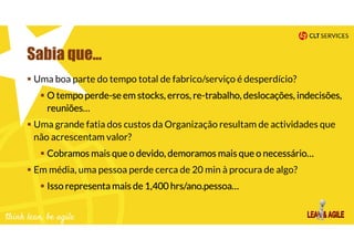 Sabia que…
Uma boa parte do tempo total de fabrico/serviço é desperdício?
O tempo perde-se em stocks, erros, re-trabalho, deslocações, indecisões,
reuniões…
Uma grande fatia dos custos da Organização resultam de actividades que
não acrescentam valor?
Cobramos mais que o devido, demoramos mais que o necessário…
Em média, uma pessoa perde cerca de 20 min à procura de algo?
Isso representa mais de 1,400 hrs/ano.pessoa…
 