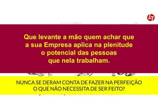 Controlos Excesso de
actividades
Stock
Avarias TransportesMovimentação
Rework
por acaso, isto é-lhe familiar??
Que levante a mão quem achar que
a sua Empresa aplica na plenitude
o potencial das pessoas
que nela trabalham.
NUNCA SE DERAM CONTA DE FAZER NA PERFEIÇÃO
O QUE NÃO NECESSITA DE SER FEITO?
 