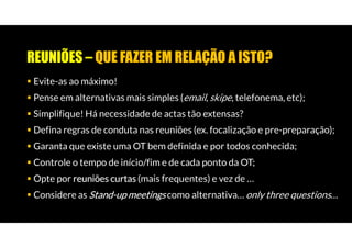 REUNIÕES – QUE FAZER EM RELAÇÃO A ISTO?
Evite-as ao máximo!
Pense em alternativas mais simples (email, skipe, telefonema, etc);
Simplifique! Há necessidade de actas tão extensas?
Defina regras de conduta nas reuniões (ex. focalização e pre-preparação);
Garanta que existe uma OT bem definida e por todos conhecida;
Controle o tempo de início/fim e de cada ponto da OT;
Opte por reuniões curtas (mais frequentes) e vez de …
Considere as Stand-up meetings como alternativa… only three questions…
 