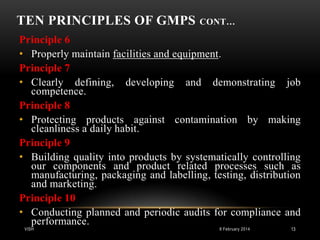 TEN PRINCIPLES OF GMPS

CONT…

Principle 6
• Properly maintain facilities and equipment.
Principle 7
• Clearly defining, developing and demonstrating job
competence.
Principle 8
• Protecting products against contamination by making
cleanliness a daily habit.
Principle 9
• Building quality into products by systematically controlling
our components and product related processes such as
manufacturing, packaging and labelling, testing, distribution
and marketing.
Principle 10
• Conducting planned and periodic audits for compliance and
performance.
VISH

8 February 2014

13

 