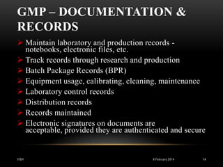 GMP – DOCUMENTATION &
RECORDS
 Maintain laboratory and production records notebooks, electronic files, etc.
 Track records through research and production
 Batch Package Records (BPR)
 Equipment usage, calibrating, cleaning, maintenance
 Laboratory control records
 Distribution records
 Records maintained
 Electronic signatures on documents are
acceptable, provided they are authenticated and secure

VISH

8 February 2014

14

 
