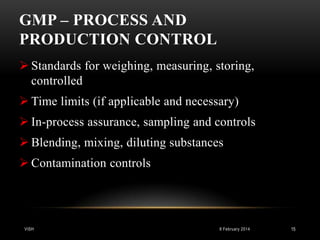 GMP – PROCESS AND
PRODUCTION CONTROL
 Standards for weighing, measuring, storing,
controlled
 Time limits (if applicable and necessary)
 In-process assurance, sampling and controls

 Blending, mixing, diluting substances
 Contamination controls

VISH

8 February 2014

15

 