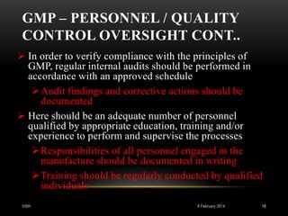 GMP – PERSONNEL / QUALITY
CONTROL OVERSIGHT CONT..
 In order to verify compliance with the principles of
GMP, regular internal audits should be performed in
accordance with an approved schedule
Audit findings and corrective actions should be
documented
 Here should be an adequate number of personnel
qualified by appropriate education, training and/or
experience to perform and supervise the processes
Responsibilities of all personnel engaged in the
manufacture should be documented in writing
Training should be regularly conducted by qualified
individuals
VISH

8 February 2014

18

 