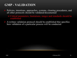 GMP - VALIDATION
 Policies, intentions, approaches, systems, cleaning procedures, and
all other protocols should be validated/documented
 Critical parameters, limitations, ranges and standards should be
established
 A written validation protocol should be established that specifies
how validation of a particular process will be conducted

VISH

8 February 2014

19

 