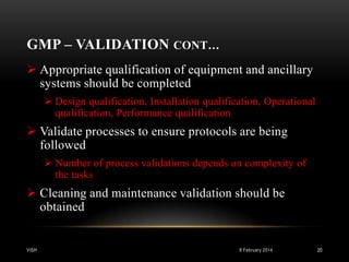 GMP – VALIDATION CONT…
 Appropriate qualification of equipment and ancillary
systems should be completed
 Design qualification, Installation qualification, Operational
qualification, Performance qualification

 Validate processes to ensure protocols are being
followed
 Number of process validations depends on complexity of
the tasks

 Cleaning and maintenance validation should be
obtained

VISH

8 February 2014

20

 