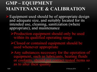 GMP – EQUIPMENT
MAINTENANCE & CALIBRATION
 Equipment used should be of appropriate design
and adequate size, and suitably located for its
intended use, cleaning, sanitization (where
appropriate), and maintenance
Production equipment should only be used
within its qualified operating range
Closed or contained equipment should be
used whenever appropriate
Any substances necessary for the operation of
equipment, such as lubricants, heating fluids
or coolants, should not contact tested items so
as to alter their quality
VISH

8 February 2014

21

 