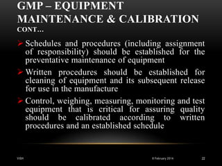 GMP – EQUIPMENT
MAINTENANCE & CALIBRATION
CONT…

 Schedules and procedures (including assignment
of responsibility) should be established for the
preventative maintenance of equipment
 Written procedures should be established for
cleaning of equipment and its subsequent release
for use in the manufacture
 Control, weighing, measuring, monitoring and test
equipment that is critical for assuring quality
should be calibrated according to written
procedures and an established schedule

VISH

8 February 2014

22

 